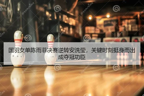 国羽女单陈雨菲决赛逆转安洗莹，关键时刻挺身而出成夺冠功臣